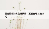 王者荣耀cdk在哪获得（王者在哪兑换cdk）