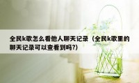 全民k歌怎么看他人聊天记录（全民k歌里的聊天记录可以查看到吗?）