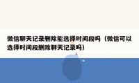 微信聊天记录删除能选择时间段吗（微信可以选择时间段删除聊天记录吗）