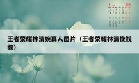 王者荣耀林清婉真人图片（王者荣耀林清挽视频）