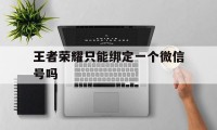 王者荣耀只能绑定一个微信号吗（微信号不用了绑定的王者荣耀可以改绑吗?）