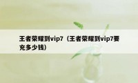 王者荣耀到vip7（王者荣耀到vip7要充多少钱）