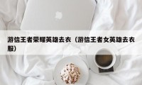 游信王者荣耀英雄去衣（游信王者女英雄去衣服）