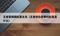 王者荣耀跟配置无关（王者现在需要的配置是什么）