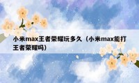 小米max王者荣耀玩多久（小米max能打王者荣耀吗）