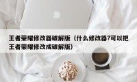 王者荣耀修改器破解版（什么修改器?可以把王者荣耀修改成破解版）