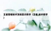 王者荣耀射手顶级意识教学（王者,射手教学）