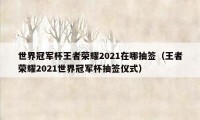 世界冠军杯王者荣耀2021在哪抽签（王者荣耀2021世界冠军杯抽签仪式）