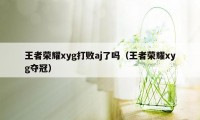 王者荣耀xyg打败aj了吗（王者荣耀xyg夺冠）