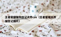 王者荣耀猫狗日记大乔cos（王者荣耀大乔猫日记图片）