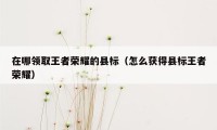 在哪领取王者荣耀的县标（怎么获得县标王者荣耀）