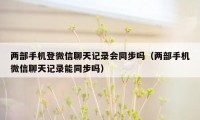 两部手机登微信聊天记录会同步吗（两部手机微信聊天记录能同步吗）