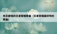 林志颖唱的王者荣耀歌曲（王者荣耀最好听的歌曲）