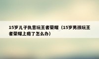 15岁儿子执意玩王者荣耀（15岁男孩玩王者荣耀上瘾了怎么办）