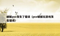 破解psv发生了错误（psv破解玩游戏发生错误）