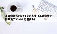 王者荣耀充6000多能退多少（王者荣耀小孩子充了20000 能退多少）