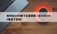 如何在4399里下王者荣耀（怎么在4399里面下游戏）