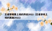 王者荣耀要上线的传说2022（王者即将上线的英雄2021）