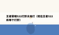 王者荣耀S22打野太难打（现在王者S22练哪个打野）