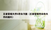 王者荣耀大乔h李白污图（王者荣耀李白和大乔的图片）