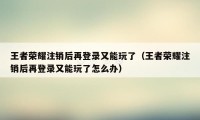 王者荣耀注销后再登录又能玩了（王者荣耀注销后再登录又能玩了怎么办）