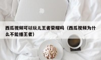 西瓜视频可以玩儿王者荣耀吗（西瓜视频为什么不能播王者）