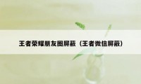 王者荣耀朋友圈屏蔽（王者微信屏蔽）