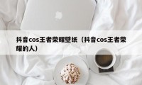 抖音cos王者荣耀壁纸（抖音cos王者荣耀的人）