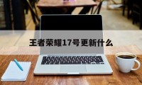 王者荣耀17号更新什么（王者荣耀七月二十八号更新）