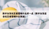 新手女生玩王者荣耀什么好一点（新手女生适合玩王者荣耀什么英雄）