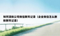 如何清除公司微信聊天记录（企业微信怎么删除聊天记录）