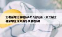 王者荣耀比赛视频2016超玩会（第三届王者荣耀全国大赛总决赛视频）