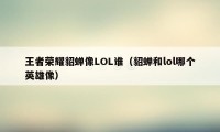 王者荣耀貂蝉像LOL谁（貂蝉和lol哪个英雄像）