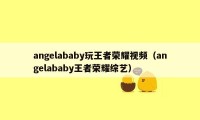 angelababy玩王者荣耀视频（angelababy王者荣耀综艺）