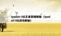 ipadair3玩王者荣耀断触（ipadair3玩游戏断触）