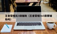 王者荣耀出3级辅助（王者荣耀3v3需要辅助吗）