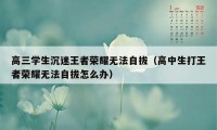 高三学生沉迷王者荣耀无法自拔（高中生打王者荣耀无法自拔怎么办）