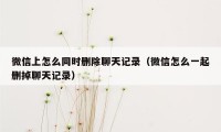 微信上怎么同时删除聊天记录（微信怎么一起删掉聊天记录）