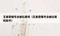 王者荣耀号会被拉黑吗（王者荣耀号会被拉黑吗知乎）