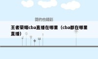 王者荣耀cba直播在哪里（cba都在哪里直播）