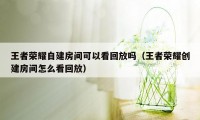 王者荣耀自建房间可以看回放吗（王者荣耀创建房间怎么看回放）