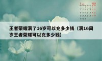 王者荣耀满了16岁可以充多少钱（满16周岁王者荣耀可以充多少钱）