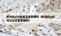 联发科x20能用王者荣耀吗（联发科x20可以玩王者荣耀吗）