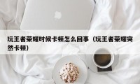 玩王者荣耀时候卡顿怎么回事（玩王者荣耀突然卡顿）