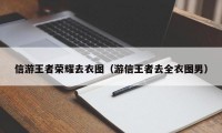 信游王者荣耀去衣图（游信王者去全衣图男）