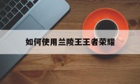 如何使用兰陵王王者荣耀（王者荣耀兰陵王怎么操作）