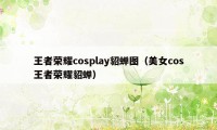 王者荣耀cosplay貂蝉图（美女cos王者荣耀貂蝉）