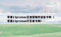 苹果13promax王者荣耀开语音卡顿（苹果13promax打王者卡顿）