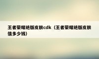 王者荣耀绝版皮肤cdk（王者荣耀绝版皮肤值多少钱）