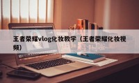 王者荣耀vlog化妆教学（王者荣耀化妆视频）